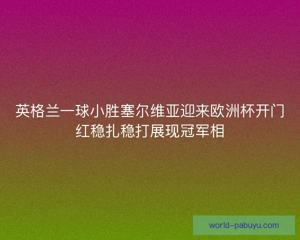 英格兰一球小胜塞尔维亚迎来欧洲杯开门红稳扎稳打展现冠军相