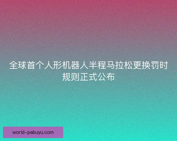 全球首个人形机器人半程马拉松更换罚时规则正式公布