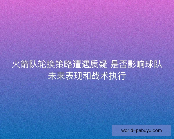 火箭队轮换策略遭遇质疑 是否影响球队未来表现和战术执行