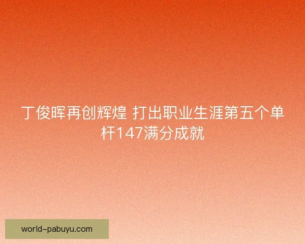 丁俊晖再创辉煌 打出职业生涯第五个单杆147满分成就