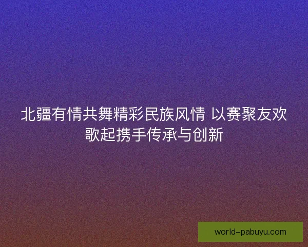 北疆有情共舞精彩民族风情 以赛聚友欢歌起携手传承与创新